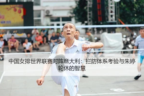中国女排世界联赛对阵意大利：拦防体系考验与朱婷轮休的智慧