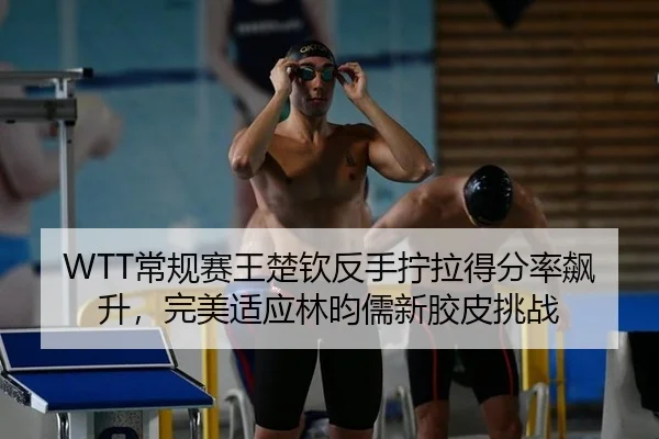 WTT常规赛王楚钦反手拧拉得分率飙升，完美适应林昀儒新胶皮挑战