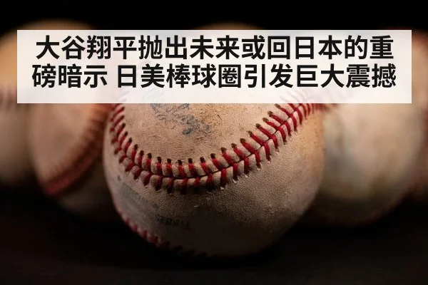 大谷翔平抛出未来或回日本的重磅暗示 日美棒球圈引发巨大震撼