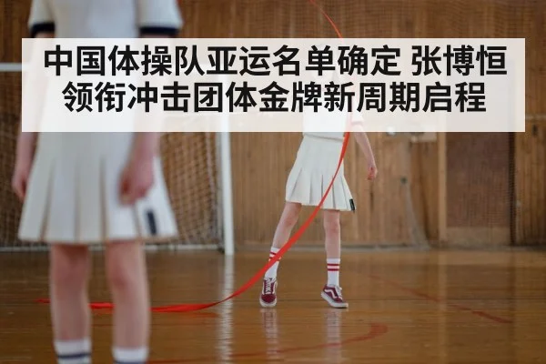 中国体操队亚运名单确定 张博恒领衔冲击团体金牌新周期启程